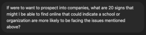 If were to want to prospect into companies, what are 20 signs that might I be able to find online that could indicate a school or organization are more likely to be facing the issues mentioned above? 